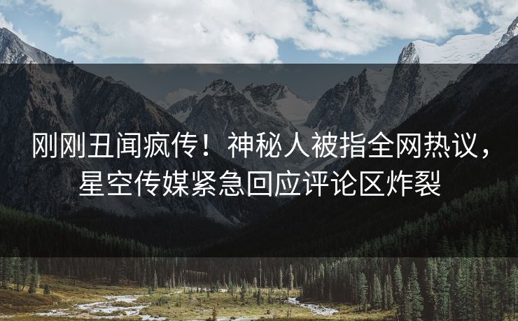 刚刚丑闻疯传！神秘人被指全网热议，星空传媒紧急回应评论区炸裂