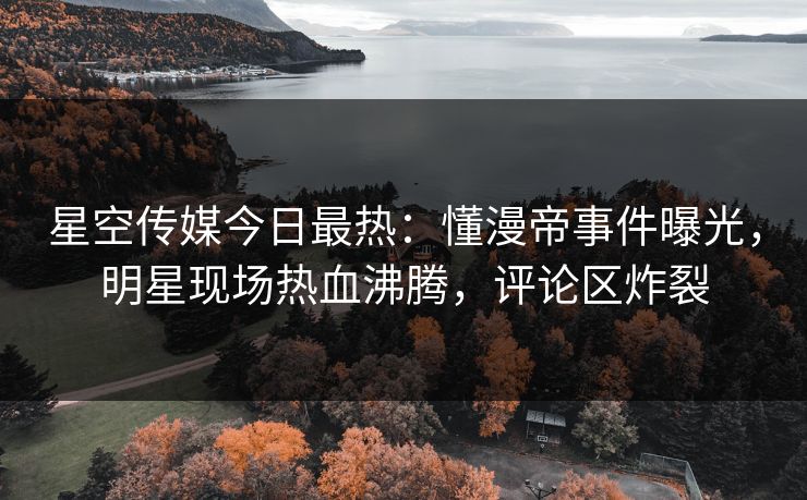 星空传媒今日最热：懂漫帝事件曝光，明星现场热血沸腾，评论区炸裂