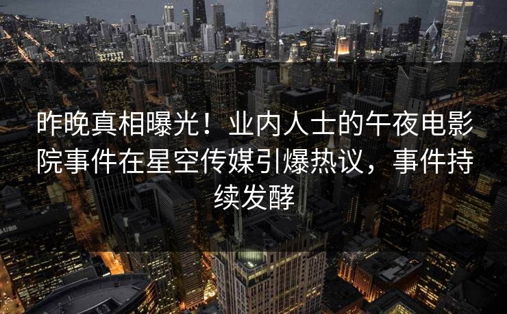 昨晚真相曝光！业内人士的午夜电影院事件在星空传媒引爆热议，事件持续发酵