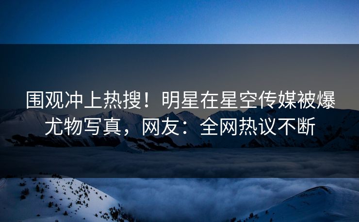 围观冲上热搜！明星在星空传媒被爆尤物写真，网友：全网热议不断