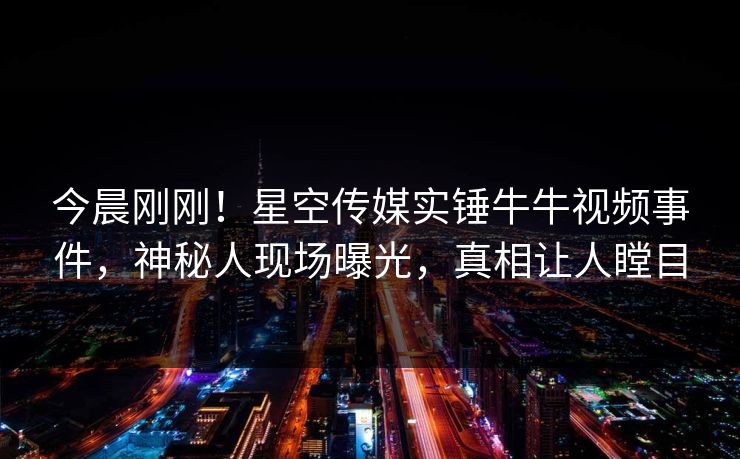 今晨刚刚！星空传媒实锤牛牛视频事件，神秘人现场曝光，真相让人瞠目