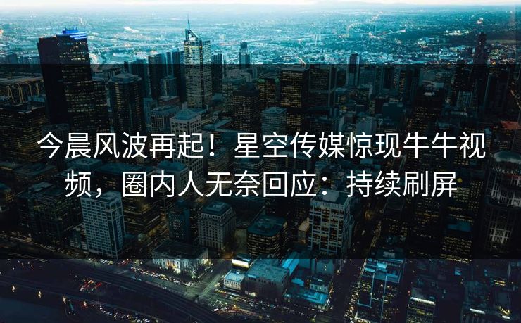 今晨风波再起！星空传媒惊现牛牛视频，圈内人无奈回应：持续刷屏