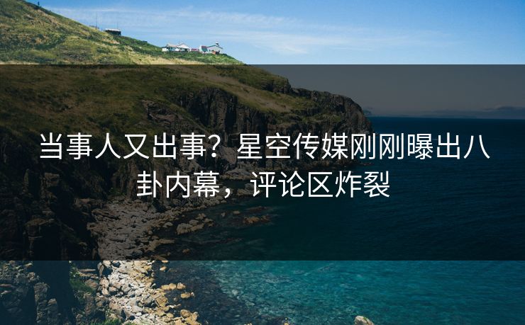 当事人又出事？星空传媒刚刚曝出八卦内幕，评论区炸裂