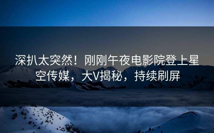 深扒太突然！刚刚午夜电影院登上星空传媒，大V揭秘，持续刷屏