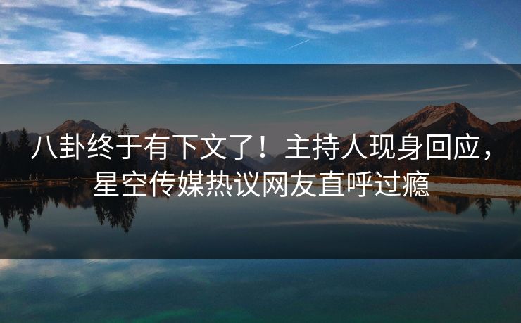 八卦终于有下文了！主持人现身回应，星空传媒热议网友直呼过瘾
