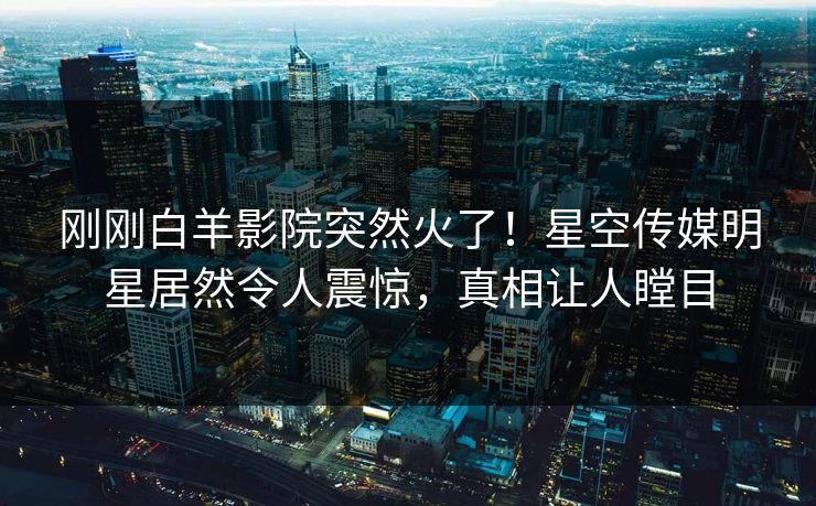 刚刚白羊影院突然火了！星空传媒明星居然令人震惊，真相让人瞠目