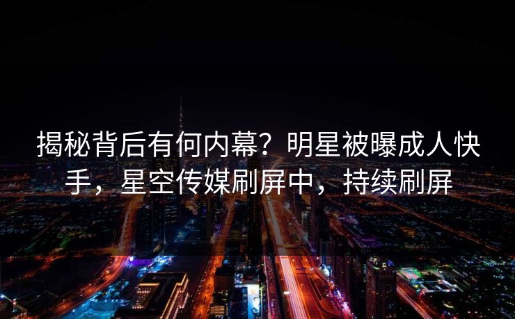 揭秘背后有何内幕？明星被曝成人快手，星空传媒刷屏中，持续刷屏