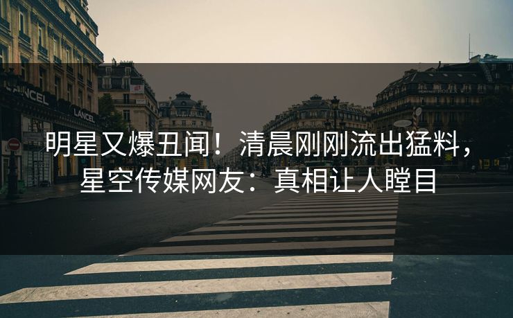明星又爆丑闻！清晨刚刚流出猛料，星空传媒网友：真相让人瞠目