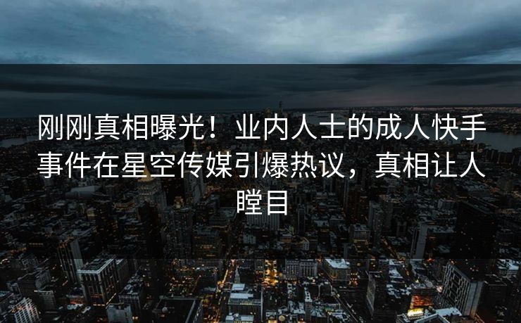 刚刚真相曝光！业内人士的成人快手事件在星空传媒引爆热议，真相让人瞠目