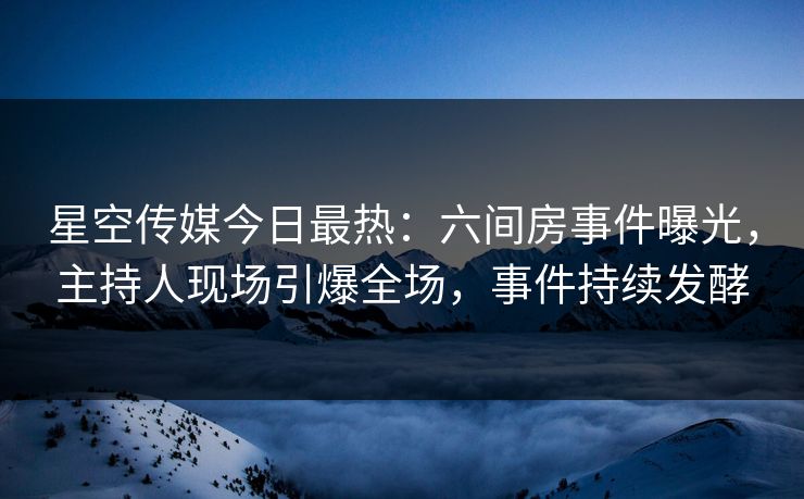 星空传媒今日最热：六间房事件曝光，主持人现场引爆全场，事件持续发酵