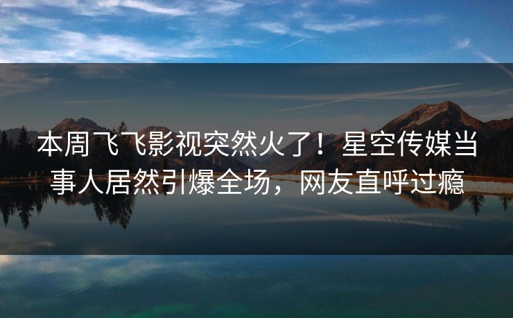 本周飞飞影视突然火了！星空传媒当事人居然引爆全场，网友直呼过瘾