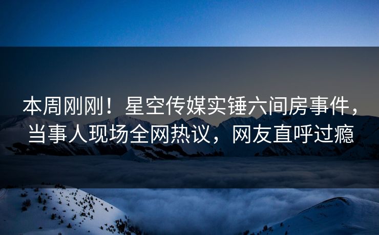本周刚刚！星空传媒实锤六间房事件，当事人现场全网热议，网友直呼过瘾