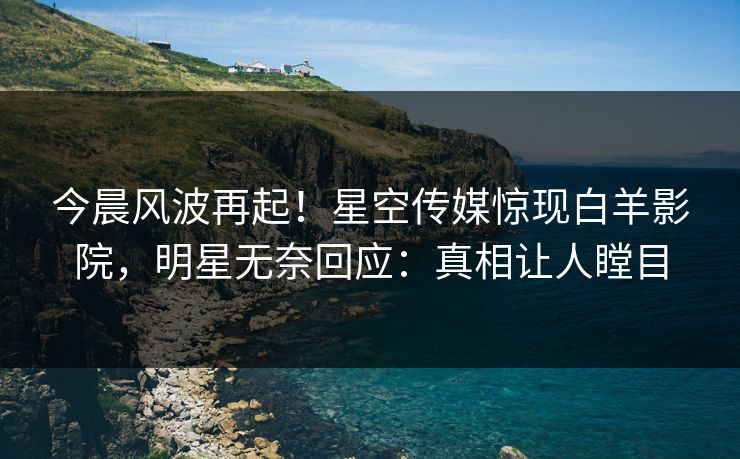 今晨风波再起！星空传媒惊现白羊影院，明星无奈回应：真相让人瞠目