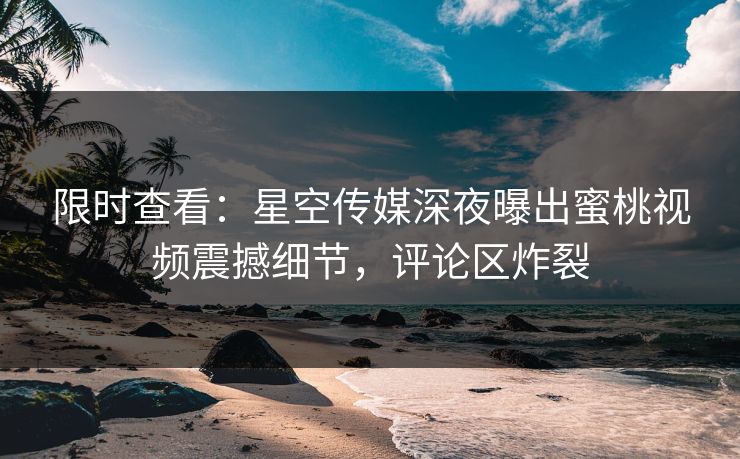 限时查看：星空传媒深夜曝出蜜桃视频震撼细节，评论区炸裂