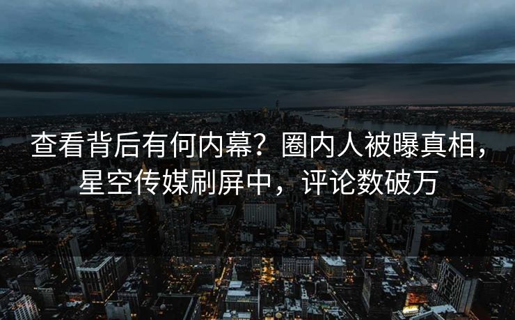 查看背后有何内幕？圈内人被曝真相，星空传媒刷屏中，评论数破万
