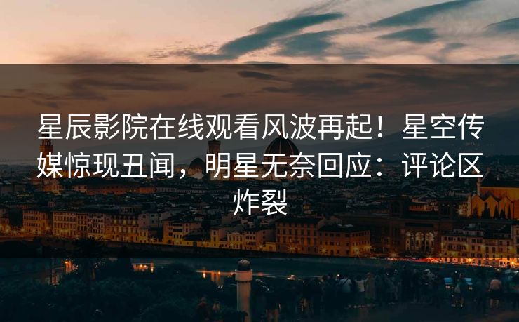 星辰影院在线观看风波再起！星空传媒惊现丑闻，明星无奈回应：评论区炸裂