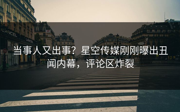 当事人又出事？星空传媒刚刚曝出丑闻内幕，评论区炸裂