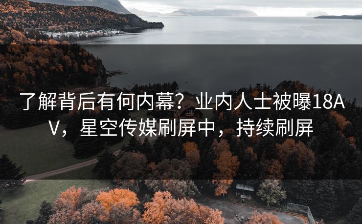 了解背后有何内幕？业内人士被曝18AV，星空传媒刷屏中，持续刷屏