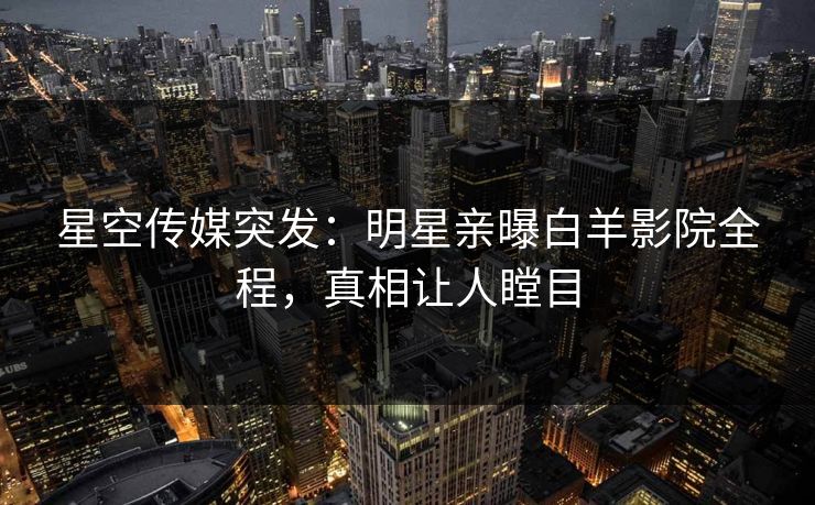星空传媒突发：明星亲曝白羊影院全程，真相让人瞠目