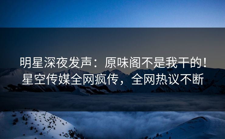 明星深夜发声：原味阁不是我干的！星空传媒全网疯传，全网热议不断