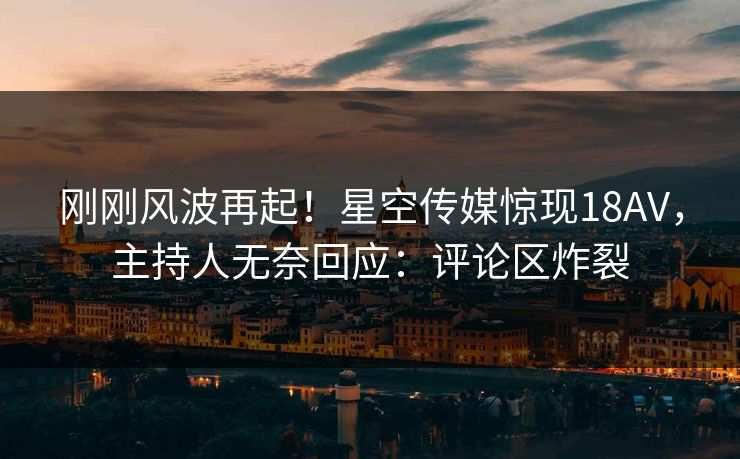 刚刚风波再起！星空传媒惊现18AV，主持人无奈回应：评论区炸裂