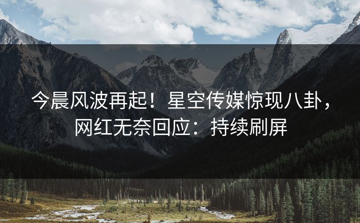 今晨风波再起！星空传媒惊现八卦，网红无奈回应：持续刷屏