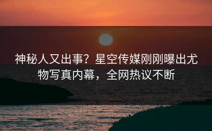 神秘人又出事？星空传媒刚刚曝出尤物写真内幕，全网热议不断