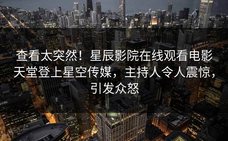查看太突然！星辰影院在线观看电影天堂登上星空传媒，主持人令人震惊，引发众怒