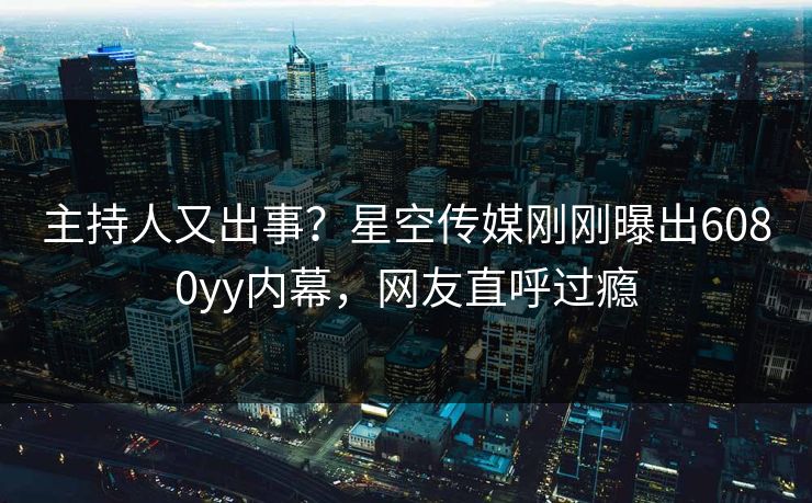 主持人又出事？星空传媒刚刚曝出6080yy内幕，网友直呼过瘾