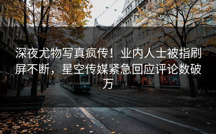 深夜尤物写真疯传！业内人士被指刷屏不断，星空传媒紧急回应评论数破万
