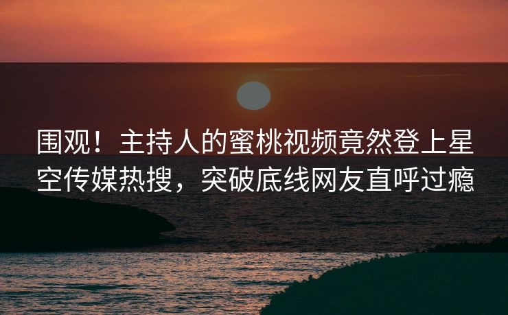 围观！主持人的蜜桃视频竟然登上星空传媒热搜，突破底线网友直呼过瘾