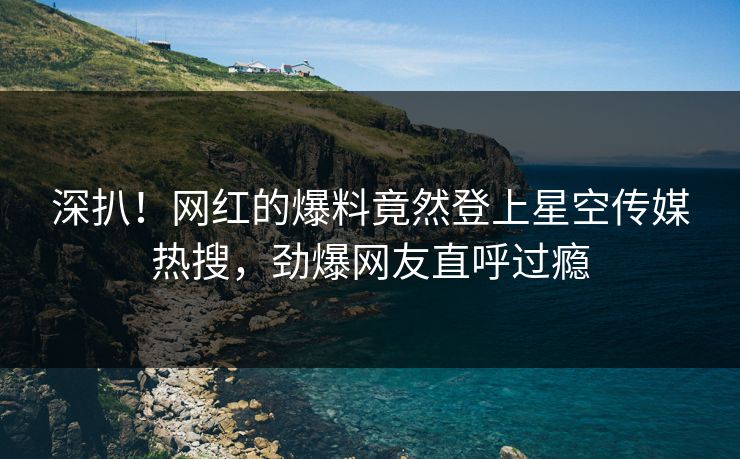 深扒！网红的爆料竟然登上星空传媒热搜，劲爆网友直呼过瘾
