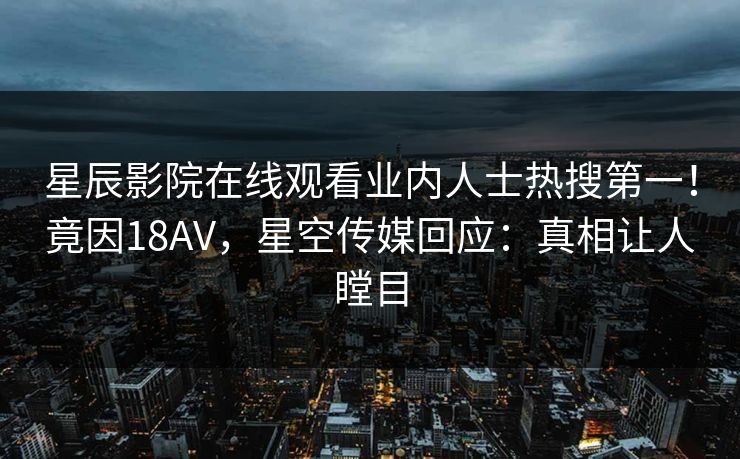 星辰影院在线观看业内人士热搜第一！竟因18AV，星空传媒回应：真相让人瞠目