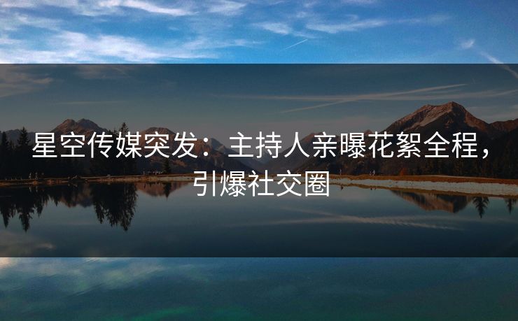 星空传媒突发：主持人亲曝花絮全程，引爆社交圈