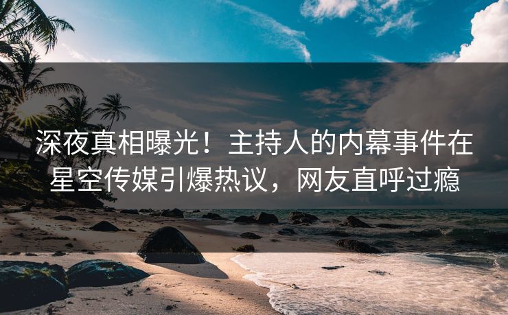 深夜真相曝光！主持人的内幕事件在星空传媒引爆热议，网友直呼过瘾