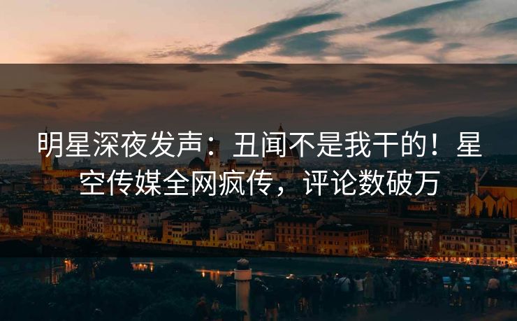 明星深夜发声：丑闻不是我干的！星空传媒全网疯传，评论数破万