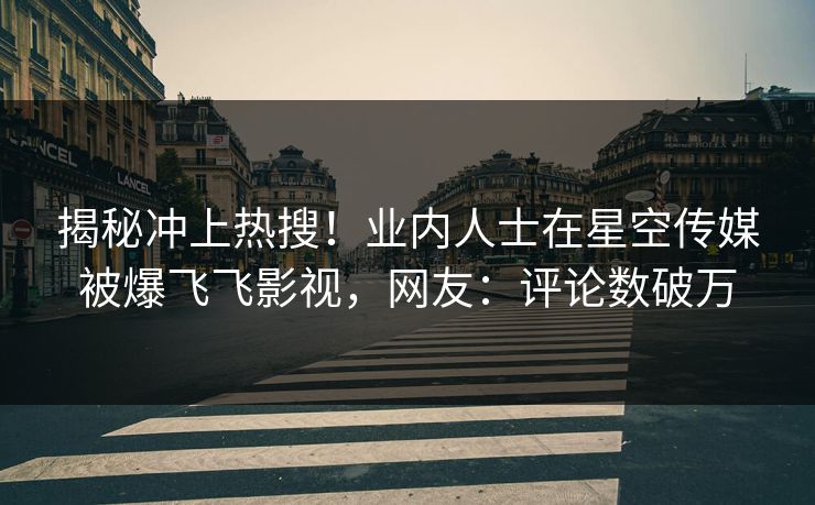 揭秘冲上热搜！业内人士在星空传媒被爆飞飞影视，网友：评论数破万