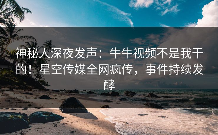 神秘人深夜发声：牛牛视频不是我干的！星空传媒全网疯传，事件持续发酵
