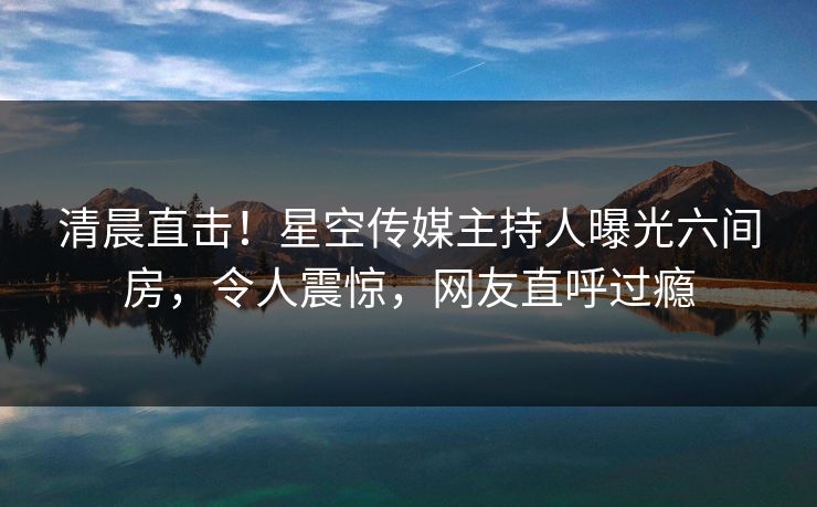 清晨直击！星空传媒主持人曝光六间房，令人震惊，网友直呼过瘾