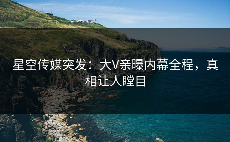 星空传媒突发：大V亲曝内幕全程，真相让人瞠目