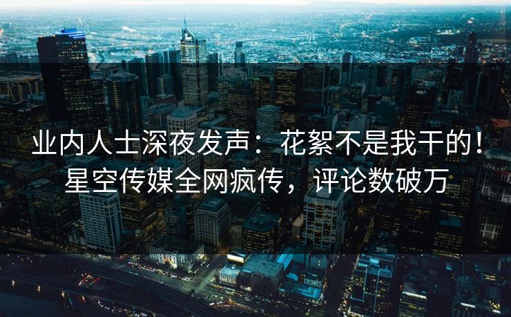业内人士深夜发声：花絮不是我干的！星空传媒全网疯传，评论数破万
