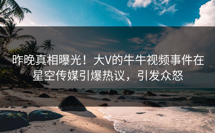昨晚真相曝光！大V的牛牛视频事件在星空传媒引爆热议，引发众怒