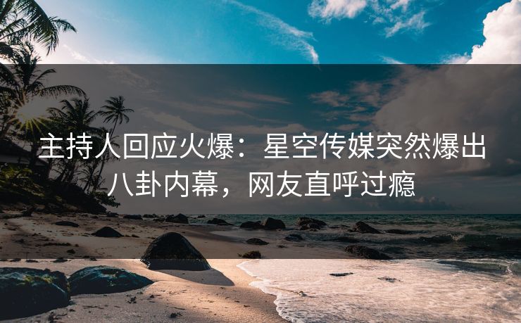 主持人回应火爆：星空传媒突然爆出八卦内幕，网友直呼过瘾