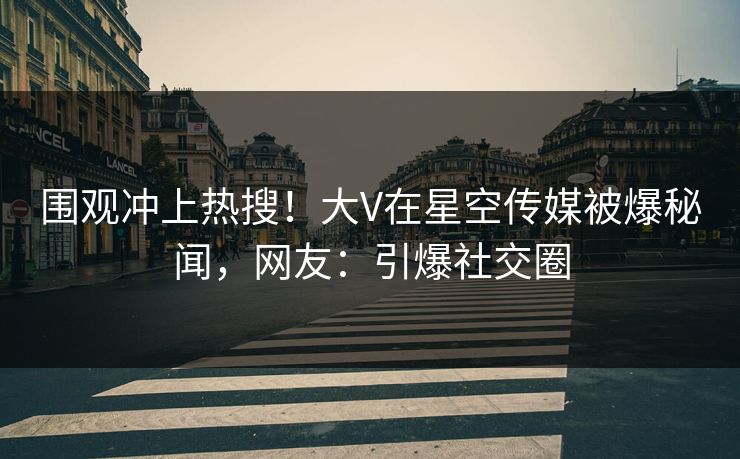围观冲上热搜！大V在星空传媒被爆秘闻，网友：引爆社交圈