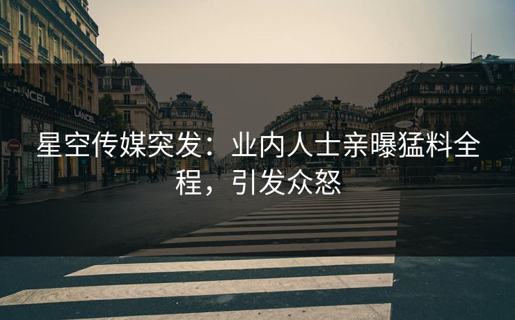 星空传媒突发：业内人士亲曝猛料全程，引发众怒