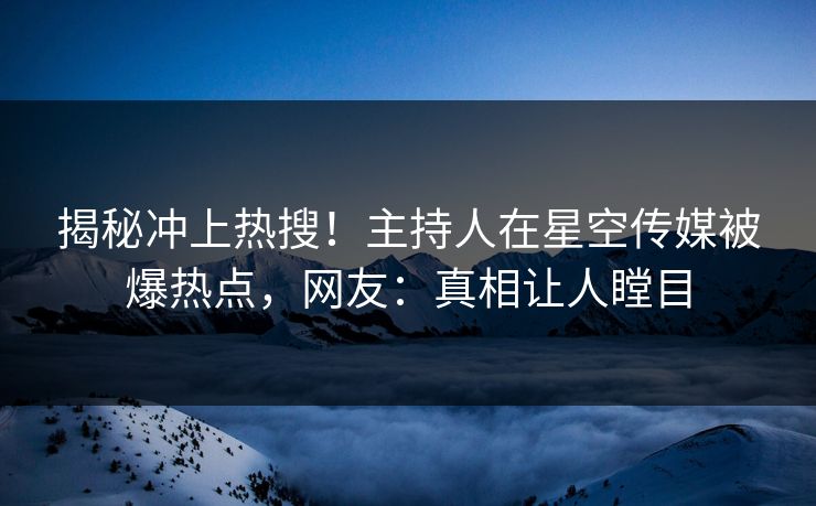 揭秘冲上热搜！主持人在星空传媒被爆热点，网友：真相让人瞠目