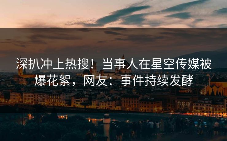 深扒冲上热搜！当事人在星空传媒被爆花絮，网友：事件持续发酵