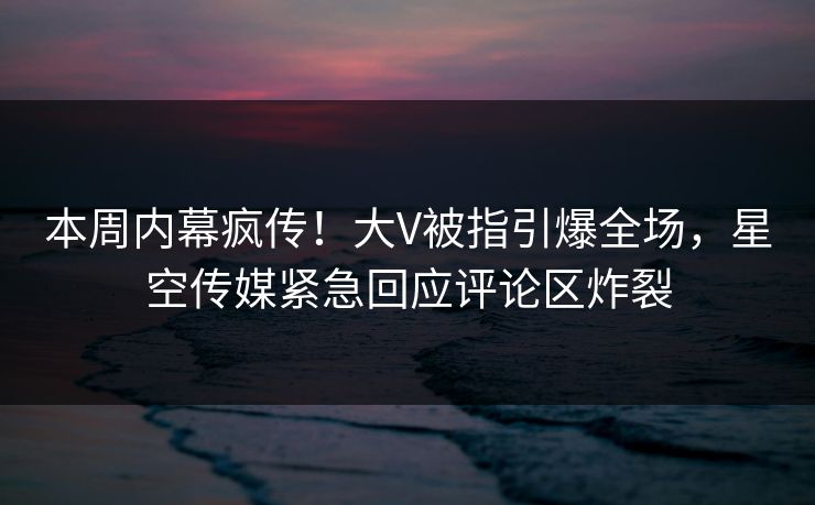 本周内幕疯传！大V被指引爆全场，星空传媒紧急回应评论区炸裂