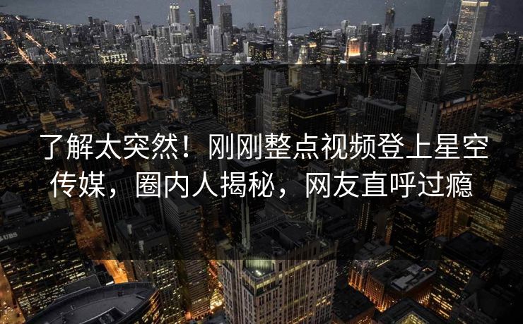 了解太突然！刚刚整点视频登上星空传媒，圈内人揭秘，网友直呼过瘾