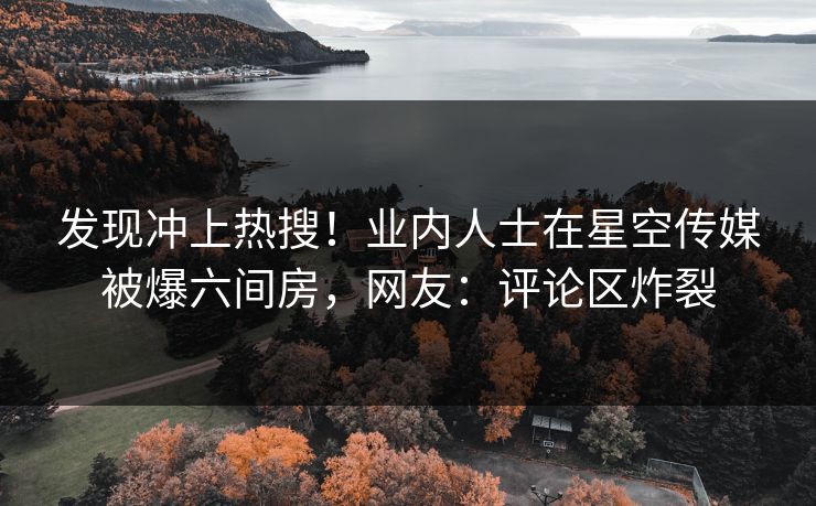 发现冲上热搜！业内人士在星空传媒被爆六间房，网友：评论区炸裂